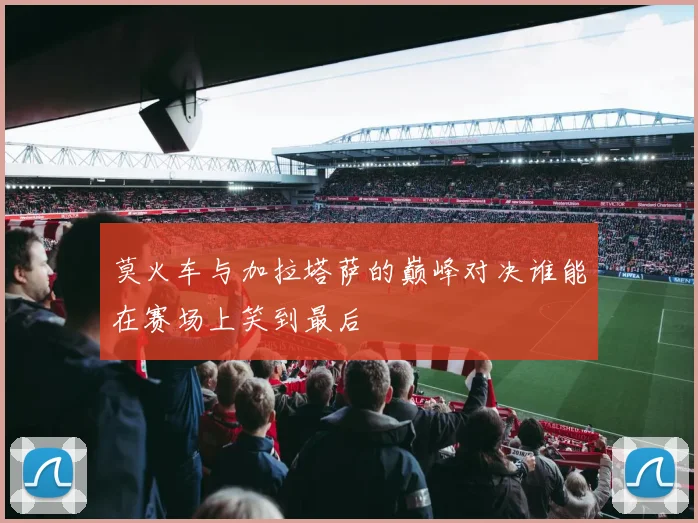 莫火车与加拉塔萨的巅峰对决谁能在赛场上笑到最后